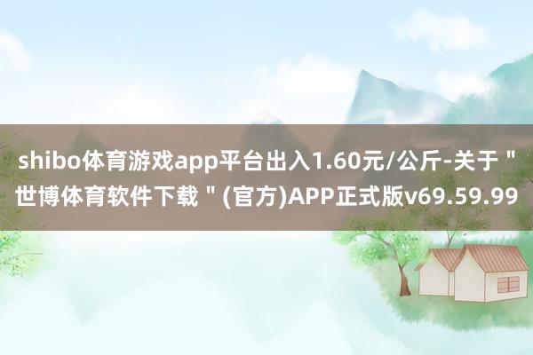 shibo体育游戏app平台出入1.60元/公斤-关于"世博体育软件下载"(官方)APP正式版v69.59.99