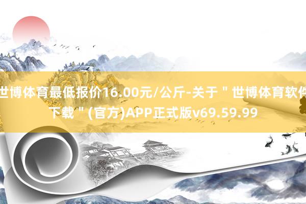 世博体育最低报价16.00元/公斤-关于＂世博体育软件下载＂(官方)APP正式版v69.59.99