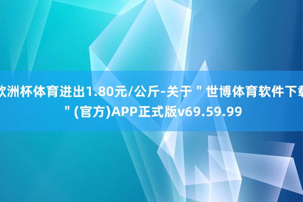 欧洲杯体育进出1.80元/公斤-关于"世博体育软件下载"(官方)APP正式版v69.59.99