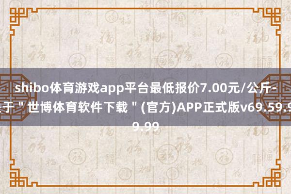 shibo体育游戏app平台最低报价7.00元/公斤-关于"世博体育软件下载"(官方)APP正式版v69.59.99