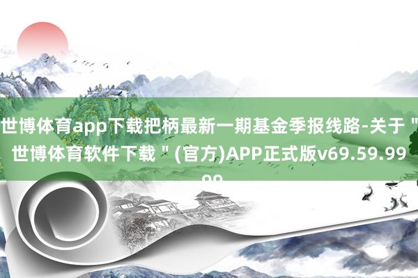 世博体育app下载把柄最新一期基金季报线路-关于＂世博体育软件下载＂(官方)APP正式版v69.59.99