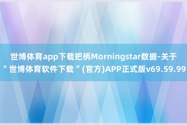 世博体育app下载　　把柄Morningstar数据-关于＂世博体育软件下载＂(官方)APP正式版v69.59.99