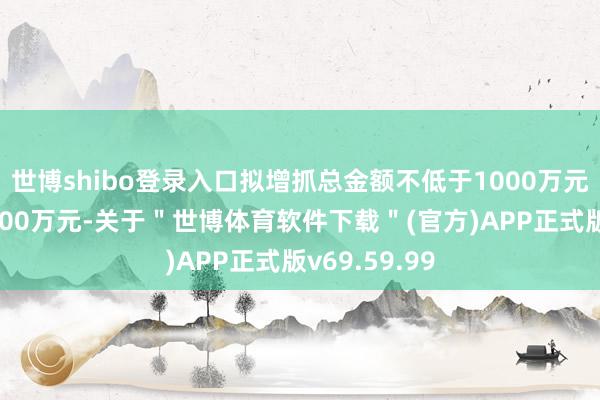 世博shibo登录入口拟增抓总金额不低于1000万元且不跨越2000万元-关于＂世博体育软件下载＂(官方)APP正式版v69.59.99