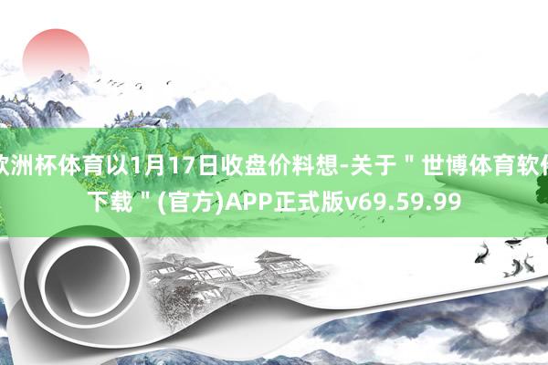 欧洲杯体育以1月17日收盘价料想-关于＂世博体育软件下载＂(官方)APP正式版v69.59.99