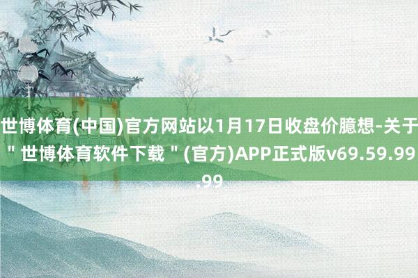 世博体育(中国)官方网站以1月17日收盘价臆想-关于＂世博体育软件下载＂(官方)APP正式版v69.59.99