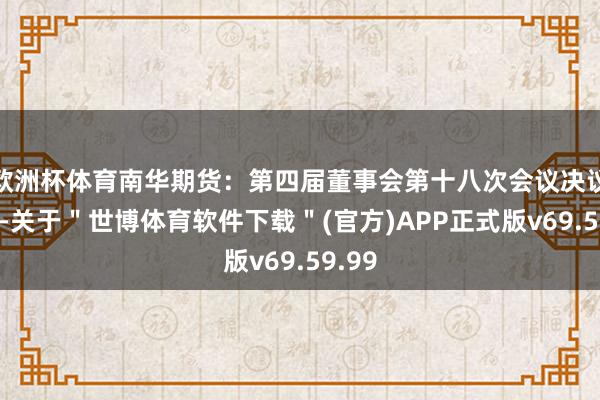 欧洲杯体育南华期货：第四届董事会第十八次会议决议公告-关于＂世博体育软件下载＂(官方)APP正式版v69.59.99