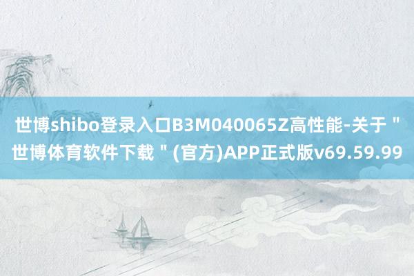 世博shibo登录入口B3M040065Z高性能-关于＂世博体育软件下载＂(官方)APP正式版v69.59.99