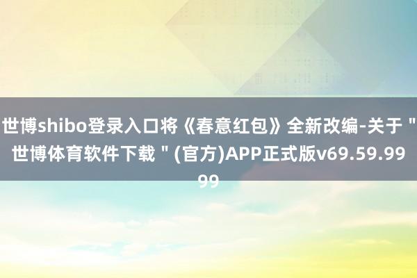 世博shibo登录入口将《春意红包》全新改编-关于＂世博体育软件下载＂(官方)APP正式版v69.59.99