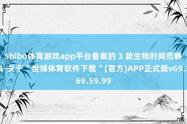 shibo体育游戏app平台备案的 3 款生物时间范畴新原料-关于＂世博体育软件下载＂(官方)APP正式版v69.59.99