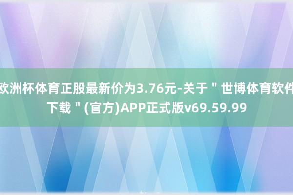 欧洲杯体育正股最新价为3.76元-关于＂世博体育软件下载＂(官方)APP正式版v69.59.99