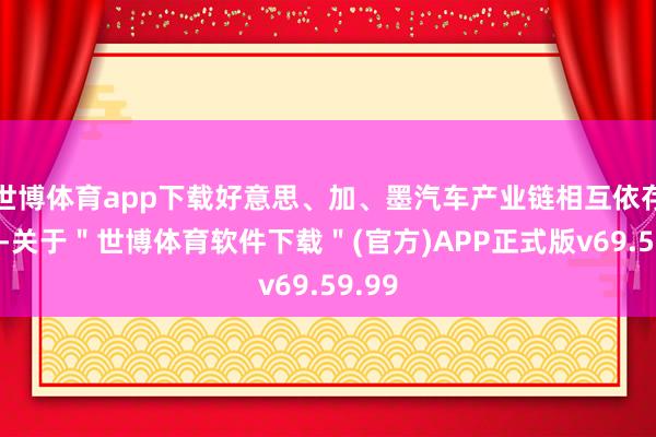 世博体育app下载好意思、加、墨汽车产业链相互依存度高-关于＂世博体育软件下载＂(官方)APP正式版v69.59.99