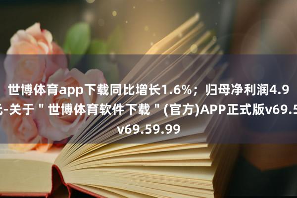 世博体育app下载同比增长1.6%；归母净利润4.98亿元-关于＂世博体育软件下载＂(官方)APP正式版v69.59.99