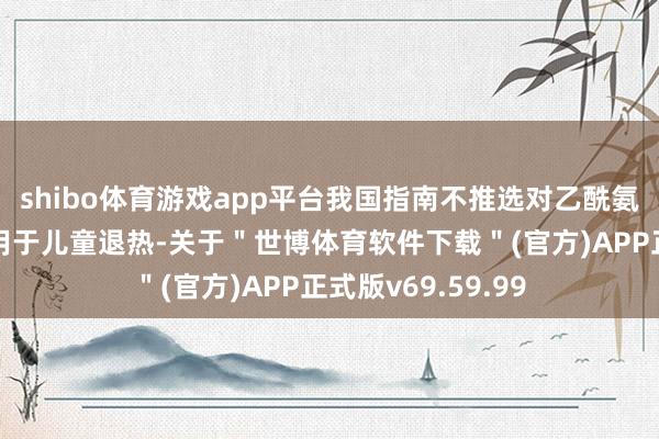 shibo体育游戏app平台我国指南不推选对乙酰氨基酚麇集布洛芬用于儿童退热-关于＂世博体育软件下载＂(官方)APP正式版v69.59.99