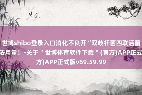 世博shibo登录入口消化不良开“双歧杆菌四联活菌片”，小心用法用量！-关于＂世博体育软件下载＂(官方)APP正式版v69.59.99
