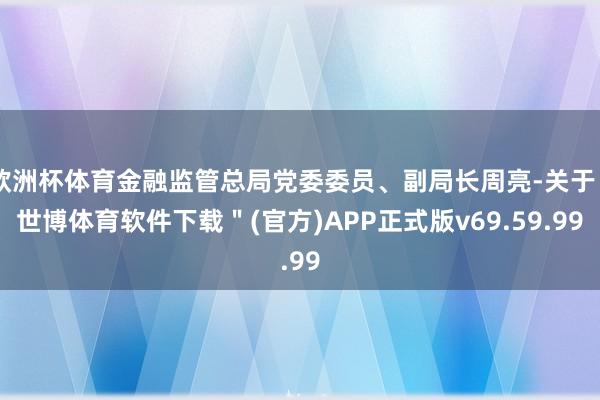 欧洲杯体育金融监管总局党委委员、副局长周亮-关于＂世博体育软件下载＂(官方)APP正式版v69.59.99
