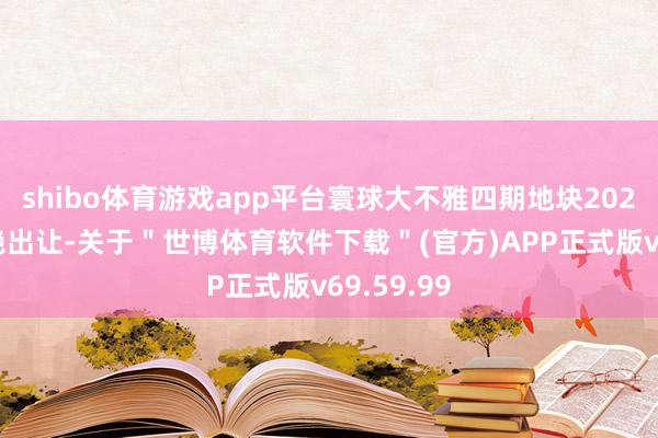shibo体育游戏app平台寰球大不雅四期地块2024年曾拒绝出让-关于＂世博体育软件下载＂(官方)APP正式版v69.59.99