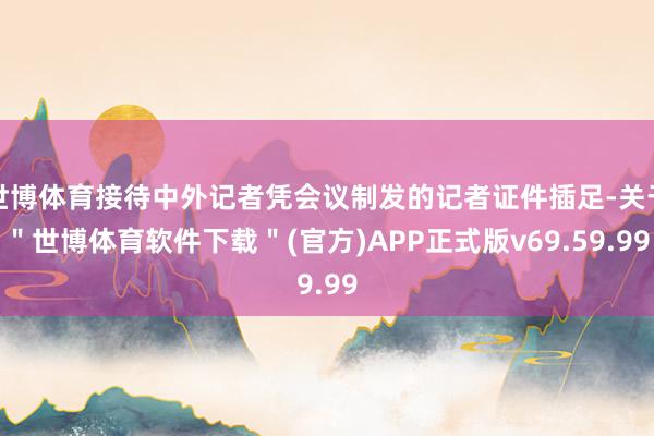 世博体育接待中外记者凭会议制发的记者证件插足-关于＂世博体育软件下载＂(官方)APP正式版v69.59.99
