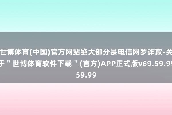 世博体育(中国)官方网站绝大部分是电信网罗诈欺-关于＂世博体育软件下载＂(官方)APP正式版v69.59.99
