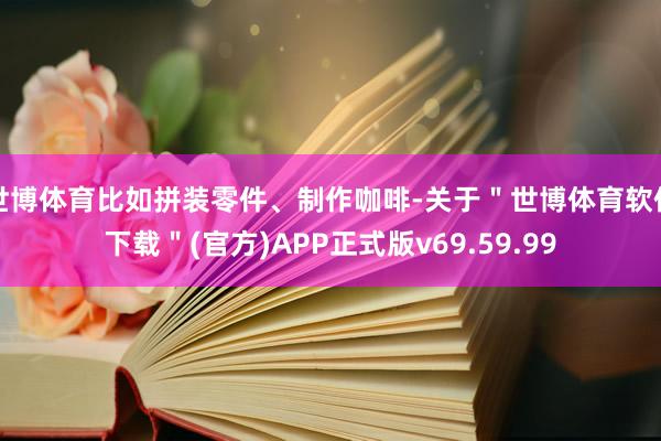 世博体育比如拼装零件、制作咖啡-关于＂世博体育软件下载＂(官方)APP正式版v69.59.99