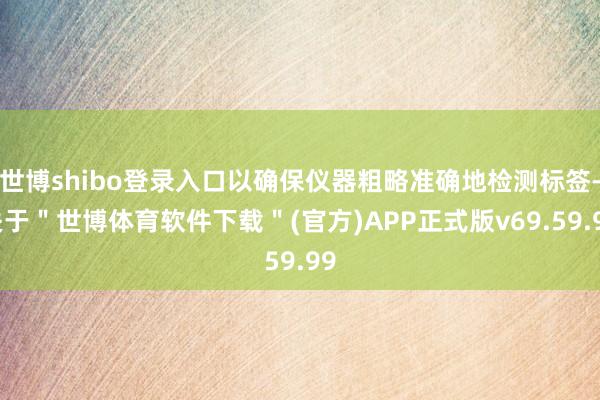世博shibo登录入口以确保仪器粗略准确地检测标签-关于＂世博体育软件下载＂(官方)APP正式版v69.59.99