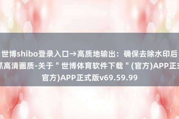 世博shibo登录入口→高质地输出：确保去除水印后的图片还是保抓高清画质-关于＂世博体育软件下载＂(官方)APP正式版v69.59.99