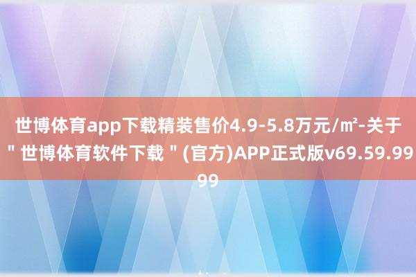世博体育app下载精装售价4.9-5.8万元/㎡-关于＂世博体育软件下载＂(官方)APP正式版v69.59.99