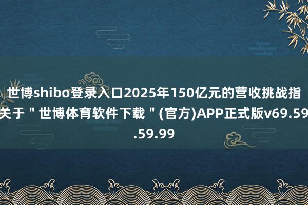世博shibo登录入口2025年150亿元的营收挑战指标-关于＂世博体育软件下载＂(官方)APP正式版v69.59.99