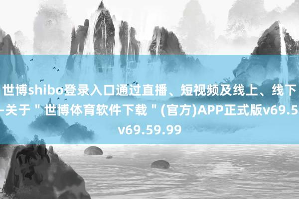 世博shibo登录入口通过直播、短视频及线上、线下劳动-关于＂世博体育软件下载＂(官方)APP正式版v69.59.99