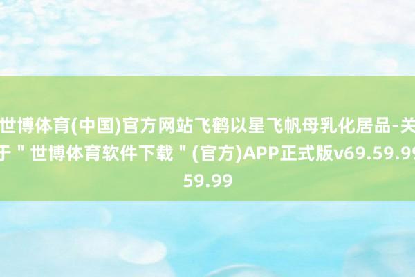 世博体育(中国)官方网站飞鹤以星飞帆母乳化居品-关于＂世博体育软件下载＂(官方)APP正式版v69.59.99