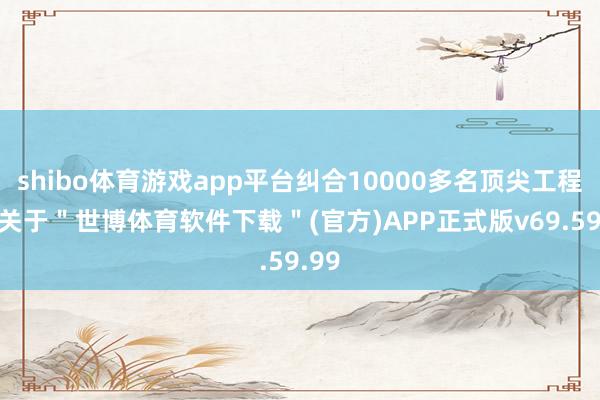 shibo体育游戏app平台纠合10000多名顶尖工程师-关于＂世博体育软件下载＂(官方)APP正式版v69.59.99