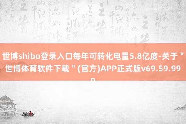 世博shibo登录入口每年可转化电量5.8亿度-关于＂世博体育软件下载＂(官方)APP正式版v69.59.99